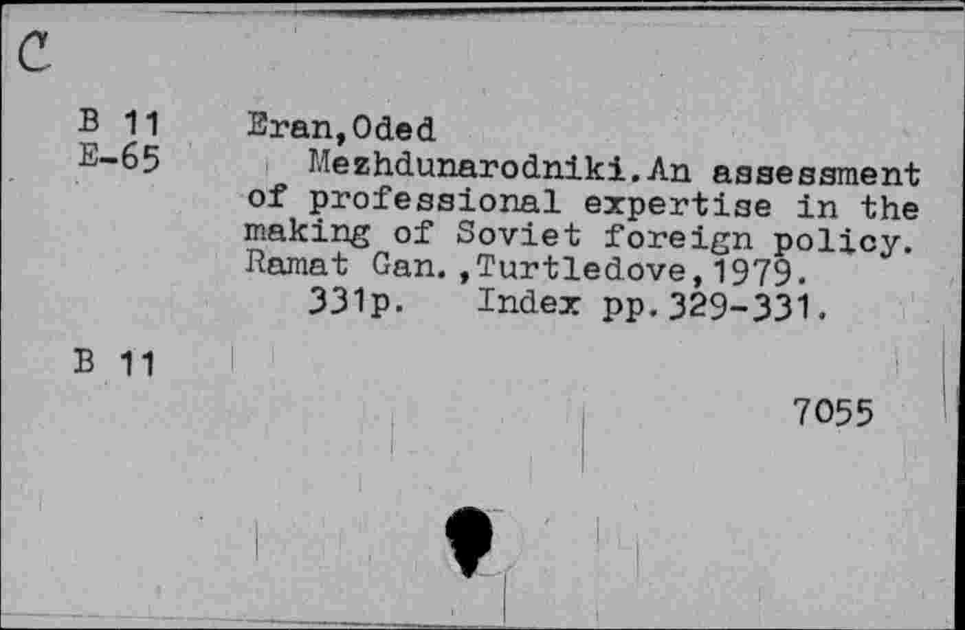 ﻿B 11
E—65
Eran,Oded
Mezhdunarodniki.An assessment of professional expertise in the making of Soviet foreign policy. Ramat Gan.»Turtledove,1979.
331p. Index pp.329-331.
B 11
7055